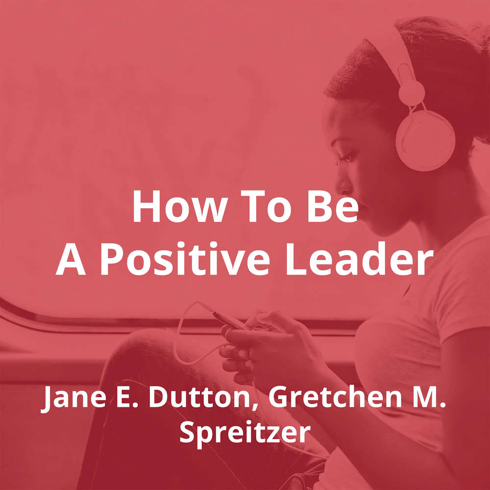 How To Be A Positive Leader by Jane E. Dutton, Gretchen M. Spreitzer - Summary